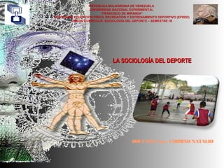 REPÚBLICA BOLIVARIANA DE VENEZUELA
UNIVERSIDAD NACIONAL EXPERIMENTAL
“FRANCISCO DE MIRANDA”
PROGRAMA: EDUCACIÓN FÍSICA, RECREACIÓN Y ENTRENAMIENTO DEPORTIVO (EFRED)
UNIDAD CURRICULR: SOCIOLOGÍA DEL DEPORTE – SEMESTRE: III
DOCENTE: Soc. CHIRINO NATALIO
LA SOCIOLOGÍA DEL DEPORTELA SOCIOLOGÍA DEL DEPORTE
 