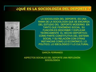 ¿QUÉ ES LA SOCIOLOGÍA DEL DEPORTE ?¿QUÉ ES LA SOCIOLOGÍA DEL DEPORTE ?¿QUÉ ES LA SOCIOLOGÍA DEL DEPORTE ?¿QUÉ ES LA SOCIOLOGÍA DEL DEPORTE ?
LA SOCIOLOGÍA DEL DEPORTE, ES UNA
RAMA DE LA SOCIOLOGÍA QUE SE ENCARGA
DEL ESTUDIO DEL DEPORTE MODERNO EN
TANTO QUE FENÓMENO SOCIAL, SU
FUNCIÓN ES DESCRIBIR Y EXPLICAR
TEÓRICAMENTE EL HECHO DEPORTIVO;
COMO PARTE CONSTITUTIVA DEL SISTEMA
SOCIAL Y SU RELACIÓN CON OTRAS
INSTANCIAS COMO LO ECONÓMICO, LO
POLÍTICO, LO IDEOLÓGICO Y LO CULTURAL.
GARCÍA FERRANDO
ASPECTOS SOCIALES DEL DEPORTE UNA REFLEXIÓN
SOCIOLÓGICA
 