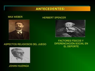 ANTECEDENTES:ANTECEDENTES:
MAX WEBER
ASPECTOS RELIGIOSOS DEL JUEGO
HERBERT SPENCER
FACTORES FÍSICOS Y
DIFERENCIACIÓN SOCIAL EN
EL DEPORTE
JOHAN HUIZINGA
 