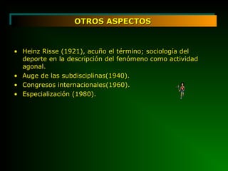 OTROS ASPECTOSOTROS ASPECTOSOTROS ASPECTOSOTROS ASPECTOS
• Heinz Risse (1921), acuño el término; sociología delHeinz Risse (1921), acuño el término; sociología del
deporte en la descripción del fenómeno como actividaddeporte en la descripción del fenómeno como actividad
agonal.agonal.
• Auge de las subdisciplinas(1940).Auge de las subdisciplinas(1940).
• Congresos internacionales(1960).Congresos internacionales(1960).
• Especialización (1980).Especialización (1980).
 