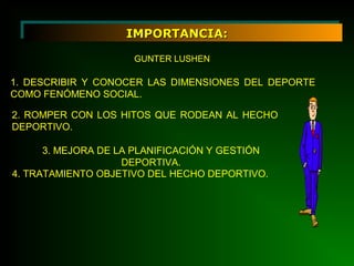 IMPORTANCIA:IMPORTANCIA:
GUNTER LUSHEN
1. DESCRIBIR Y CONOCER LAS DIMENSIONES DEL DEPORTE
COMO FENÓMENO SOCIAL.
2. ROMPER CON LOS HITOS QUE RODEAN AL HECHO
DEPORTIVO.
3. MEJORA DE LA PLANIFICACIÓN Y GESTIÓN
DEPORTIVA.
4. TRATAMIENTO OBJETIVO DEL HECHO DEPORTIVO.
 