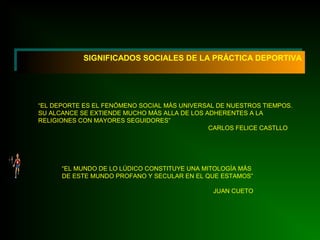SIGNIFICADOS SOCIALES DE LA PRÁCTICA DEPORTIVASIGNIFICADOS SOCIALES DE LA PRÁCTICA DEPORTIVA
“EL DEPORTE ES EL FENÓMENO SOCIAL MÁS UNIVERSAL DE NUESTROS TIEMPOS.
SU ALCANCE SE EXTIENDE MUCHO MÁS ALLA DE LOS ADHERENTES A LA
RELIGIONES CON MAYORES SEGUIDORES”
CARLOS FELICE CASTLLO
“EL MUNDO DE LO LÚDICO CONSTITUYE UNA MITOLOGÍA MÁS
DE ESTE MUNDO PROFANO Y SECULAR EN EL QUE ESTAMOS”
JUAN CUETO
 