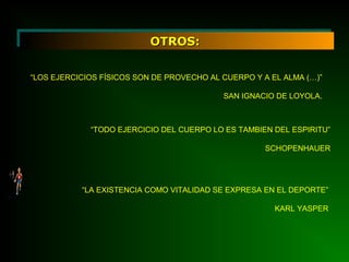 OTROS:OTROS:
“LOS EJERCICIOS FÍSICOS SON DE PROVECHO AL CUERPO Y A EL ALMA (…)”
SAN IGNACIO DE LOYOLA.
“TODO EJERCICIO DEL CUERPO LO ES TAMBIEN DEL ESPIRITU”
SCHOPENHAUER
“LA EXISTENCIA COMO VITALIDAD SE EXPRESA EN EL DEPORTE”
KARL YASPER
 