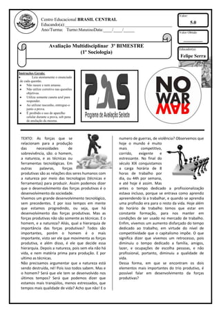 Valor:
                Centro Educacional BRASIL CENTRAL
                Educando(a):________________________________________________                     5.0
                Ano/Turma: Turno:MatutinoData:____/____/_____
                                                                                        Valor Obtido

                                                                                           ________
                      Avaliação Multidisciplinar 3º BIMESTRE
                                                                                        Educador(a)
                                  (1º Sociologia)
                                                                                         Felipe Serra


Instruções Gerais:
          Leia atentamente o enunciado
 de cada questão.
      Não rasure e nem amasse.
      Não utilize corretivo nas questões
      objetivas.
      Utilize somente caneta azul para
      responder.
      Ao utilizar rascunho, entregue-o
      junto a prova.
      É proibido o uso de aparelho
      celular durante a prova, sob pena
      de anulação da mesma.




 TEXTO: As forças que se                              numero de guerras, de violência? Observemos que
 relacionam para a produção                           hoje o mundo é muito
 das      necessidades        de                      mais          competitivo,
 sobrevivência, são: o homem,                         corrido,     exigente    e
 a natureza, e as técnicas ou                         estressante. No final do
 ferramentas tecnológicas. Em                         século XIX conquistamos
 outras     palavras,     forças                      a carga horária de 8
 produtivas são as relações dos seres humanos com     horas de trabalho por
 a natureza por meio das tecnologias (técnicas e      dia, ou 44h por semana,
 ferramentas) para produzir. Assim podemos dizer      e até hoje é assim. Mas
 que o desenvolvimento das forças produtivas é o      antes o tempo dedicado a profissionalização
 desenvolvimento da sociedade.                        estava incluso, porque se entrava como aprendiz
 Vivemos um grande desenvolvimento tecnológico,       apreendendo lá a trabalhar, e quando se aprendia
 sem precedentes. E por isso tempos em mente          uma profissão era para o resto da vida. Hoje além
 que estamos progredindo, ou seja, que há             do horário de trabalho temos que estar em
 desenvolvimento das forças produtivas. Mas as        constante formação, para nos manter em
 forças produtivas não são somente as técnicas. E o   condições de ser usado no mercado de trabalho.
 homem, e a natureza? Aliás, qual a hierarquia de     Enfim, vivemos um aumento disfarçado do tempo
 importância das forças produtivas? Todos são         dedicado ao trabalho, em virtude do nível de
 importantes, porém o homem é o mais                  competitividade que o capitalismo impõe. O que
 importante, visto ser ele que movimenta as forças    significa dizer que vivemos um retrocesso, pois
 produtiva, e além disso, é ele que decide essa       diminuiu o tempo dedicado a família, amigos,
 hierarquia. Depois a natureza, pois sem ela não há   lazer, e ocupações de escolha pessoas, e não
 vida, e nem matéria prima para produção. E por       profissional, portanto, diminuiu a qualidade de
 ultimo as técnicas.                                  vida.
 Não precisamos argumentar que a natureza está        Dessa forma, em que se encontram os dois
 sendo destruída, né! Pois isso todos sabem. Mas e    elementos mais importantes do trio produtivo, é
 o homem? Será que ele tem se desenvolvido nos        possível falar em desenvolvimento da forças
 últimos tempos? Será que podemos dizer que           produtivas?
 estamos mais tranqüilos, menos estressados, que
 tempos mais qualidade de vida? Acho que não! E o
 