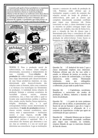 nascem e renascem do modo de produção da
                                                      vida. Podemos então afirmar que as
                                                      instituições surgem a partir do conjunto das
                                                      relações sociais do modo de produzir a
                                                      sobrevivência, pelo qual as classes que
                                                      compõem determinada sociedade conflitam
                                                      para impor seus interesses (de forma
                                                      consciente ou não), a classe dominante (a que
                                                      se encontra no poder) consegue impor suas
                                                      vontades, ou verdades, mas não de forma livre,
                                                      pois a situação da luta de classes (que é
                                                      determinada pela força e consciência de cada
                                                      uma delas) vai determinar a realidade (modo e
                                                      produção da sobrevivência). Como fazem os
                                                      burgueses no modo de produção capitalista.




TEXTO 2: Para a produção social da                    Questão 3)(     ) É dedutível do texto 2 que a
sobrevivência, os homens criam relações               classe dominante impõem seus interesses.
determinadas, necessárias e independentes de          Podemos afirmar que ela faz isso sobre o
suas       vontades.      Essas relações        de    estado, os tribunais de justiça, as escolas, as
produção (da sobrevivência) correspondem a            igrejas, os meios de comunicação, e as forças
uma etapa determinada pelo desenvolvimento            repressivas,    entre   outras.    Dominando
de suas forças produtivas materiais, ou seja,         totalmente,      resta    aos      subjugados,
determinada pelo desenvolvimento das                  independentemente de sua força e consciência,
relações entre os homens, deles com a natureza        a submissão, já que nada se pode fazer.
e as técnicas e/ou tecnologias (as ferramentas
de produção). A totalidade destas relações de         Questão 4)(        ) Capitalismo, socialismo,
produção formam a estrutura econômica da              feudalismo e escravismo são modos de
sociedade       (classes     sociais,     sistemas    produção, já fábrica, industria e fazenda são
econômicos, etc), a base real sobre a qual se         meios de produção.
levanta uma superestrutura jurídica e política
(leis, estado, escola, família, forças repressivas,   Questão 5)(      ) A partir do texto podemos
religião, ideologias, etc), e à qual                  afirmar que são as idéias, os pensamentos, que
correspondem formas sociais determinadas de           fazem de um ser humano o que ele é. Logo o
consciência. O modo de produção(estrutura =           texto contrapõem-se a afirmação de é o
classes sociais, sistemas econômicos, entre           conjunto de experiências vividas que agem na
outros; mais a superestrutura = instituições          constituição do que a pessoa é.
sociais e suas lógicas, etc) da vida
material condiciona o processo em geral da            Questão 6)( ) Quando falamos que as classes
vida social, político e espiritual. Não é a           sociais de determinada sociedade conflitam
consciência dos homens que determina o seu            para impor suas vontades, ou verdades,
ser, mas ao contrário, é o seu ser social que         estamos falando do que os marxistas chamam
determina sua consciência. Logo as instituições       de luta de classes.
 