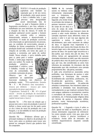 TEXTO 3: O modo de produção       TEXTO 4: As camadas
                capitalista está fundado na       sociais na indianas estão
                separação que se dá nos meios     intimamente relacionadas
                de produção, entre quem possui    com o hinduísmo, a
                 o meio e trabalha nele, o que    principal religião indiana.
                 provoca uma desigualdade         Segundo uma lenda hindu,
                social denominada luta de         no princípio dos tempos as
         classes, na qual a burguesia detém a     pessoas nasceram a partir
hegemonia econômica e, por isso, submete o        do corpo de um deus e a
trabalhador aos seus interesses, de acordo com    zona do corpo de onde
a situação da luta de classes; O modo de          emergiram determinou que tivessem níveis de
produção patriarcal ocorre quando o homem         pureza e valor muito distintos. As diferentes
inicia seu controle sobre a natureza,             camadas exprimem esses diferentes níveis de
domesticando animais e desenvolvendo a            pureza e valor e é por isso que algumas são
agricultura; O modo de produção escravista        superiores a outras. A superior é a
está relacionado ao aprisionamento de pessoas,    dos brâmanes, pois estes nasceram da cabeça
que, na condição de escravizados, passam a        do deus. A segunda mais importante é a
trabalhar de forma compulsória; O modo de         dos xátrias, que nasceu dos braços do deus. Em
produção feudal está assentado no feudo, e nas    terceiro lugar vem a dos vaixás, que nasceu das
relações de servidão, em torno das quais se       pernas do deus. Em quarto lugar encontra-se a
organiza a economia, por parte do senhor          dos sudras, que nasceu dos pés do deus. Por
feudal. Nessa relação, o servo trabalha parte     último, temos um agrupamento de pessoas
para si, parte para o senhor                      chamadas intocáveis ou dalit, que não nasceram
feudal, e ainda paga impostos                     do próprio deus mas da poeira por ele pisada e
para seu senhor; No modo de                       que, por isso, são consideradas os seres mais
produção        primitivo,     a                  inferiores da sociedade. Os intocáveis são tão
propriedade é coletiva, como
                                                  desprezados que não constituem uma camada
o trabalho, visando ao bem-
                                                  propriamente dita - são párias, excluídos.
estar da comunidade, não
                                                  A cada uma encontram-se associadas certas
existindo o princípio de posse.
                                                  profissões, cuja hierarquia de pureza e valor
Observe       que     do    pré-
                                                  acompanha a hierarquia das camadas.
capitalismo ao capitalismo
                                                  Os brâmanes são sacerdotes, professores, etc.
houveram mudanças nos objetivos da
                                                  Os xátrias são     guerreiros,   políticos,  etc.
produção, sendo: *Pré-capitalismo: formula        Os vaixás são     comerciantes.     Os sudras são
M – C – M (Produzia uma mercadoria –              artesãos e camponeses. Aos intocáveis cabem as
trocava por dinheiro – trocava por outra          profissões e atividades mais desvalorizadas,
mercadoria de preço equivalente.)                 nomeadamente as que implicam contacto físico
*Capitalismo: formula C – M – C+ (Capital         com sangue, cadáveres e excrementos: coveiros
inicial – investe na produção de mercadorias      e cremadores de corpos, curtidores de couro,
para vender – realiza o negocio recuperando o
                                                  varredores, etc. A hierarquização religiosa delas
capital inicial mais o lucro.)
                                                  em termos de pureza e impureza reflete,
Questão 7)(       ) Por meio da relação que a     portanto, numa hierarquização econômica,
pessoa tem com o meio de produção é possível      profissional e política.
definir a classe social que ela faz parte assim
                                                  Questão 9)(      ) Segundo o texto 4 sobre os
se ela é dona do meio de produção ela é um
                                                  dalit, apesar de todas as humilhações, nem as
burguês, e se ela trabalha no meio de produção
                                                  classes dominantes esqueciam de referenciá-
ela é um trabalhador.
                                                  los como camada social, visto que, para criar
Questão 8)(         )Podemos afirmar que a        regras e limites é preciso reconhecer a
principal mudança no objetivo da produção foi     existência. Assim além de intocados são
lucro, pois antes se produzia para trocar sem     também inquestionáveis enquanto camada
pensar na vantagem (lucro) que poderia tirar      estratificada.
do comprador.
 