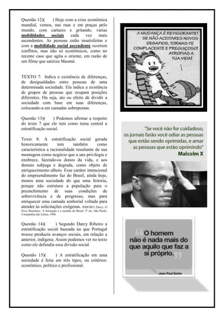 Questão 12)(     ) Hoje com a crise econômica
mundial, vemos, nas ruas e em praças pelo
mundo, com cartazes e gritando, varias
mobilidades sociais       cada vez mais
ascendentes. As pessoas estão insatisfeitas e
com a mobilidade social ascendente ocorrem
conflitos, mas não só econômicos, como no
recente caso que agita o oriente, em razão de
um filme que satiriza Maomé.


TEXTO 7: Indica a existência de diferenças,
de desigualdades entre pessoas de uma
determinada sociedade. Ela indica a existência
de grupos de pessoas que ocupam posições
diferentes. Ou seja, ato ou efeito de dividir a
sociedade com base em suas diferenças,
colocando-a em camadas sobrepostas.

Questão 13)(       ) Podemos afirmar a respeito
do texto 7 que ele tem como tema central a
estratificação social.

Texto 8: A estratificação social gerada
historicamente       tem     também         como
característica a racionalidade resultante de sua
montagem como negócio que a uns privilegia e
enobrece, fazendo-os donos da vida, e aos
demais subjuga e degrada, como objeto de
enriquecimento alheio. Esse caráter intencional
do empreendimento faz do Brasil, ainda hoje,
menos uma sociedade do que uma feitoria,
porque não estrutura a população para o
preenchimento de suas condições de
sobrevivência e de progresso, mas para
enriquecer uma camada senhorial voltada para
atender às solicitações exógenas. RIBEIRO, Darcy. O
Povo Brasileiro: A formação e o sentido do Brasil. 2º ed., São Paulo:
Companhia das Letras, 1996


Questão 14)(        ) Segundo Darcy Ribeiro a
estratificação social baseada na que Portugal
trouxe produziu avanços sociais, em relação a
anterior, indígena. Assim podemos ver no texto
como ele defendia essa divisão social.

Questão 15)(      ) A estratificação em uma
sociedade é feita em três tipos, ou critérios:
econômico, político e profissional.
 