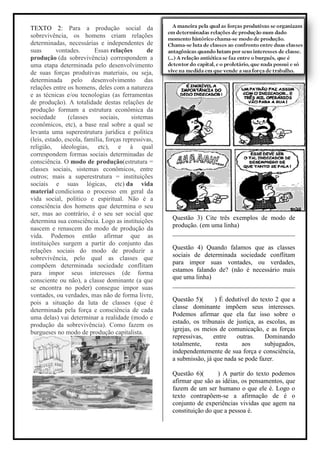 TEXTO 2: Para a produção social da
sobrevivência, os homens criam relações
determinadas, necessárias e independentes de
suas       vontades.      Essas relações        de
produção (da sobrevivência) correspondem a
uma etapa determinada pelo desenvolvimento
de suas forças produtivas materiais, ou seja,
determinada pelo desenvolvimento das
relações entre os homens, deles com a natureza
e as técnicas e/ou tecnologias (as ferramentas
de produção). A totalidade destas relações de
produção formam a estrutura econômica da
sociedade       (classes     sociais,     sistemas
econômicos, etc), a base real sobre a qual se
levanta uma superestrutura jurídica e política
(leis, estado, escola, família, forças repressivas,
religião, ideologias, etc), e à qual
correspondem formas sociais determinadas de
consciência. O modo de produção(estrutura =
classes sociais, sistemas econômicos, entre
outros; mais a superestrutura = instituições
sociais e suas lógicas, etc) da vida
material condiciona o processo em geral da
vida social, político e espiritual. Não é a
consciência dos homens que determina o seu
ser, mas ao contrário, é o seu ser social que
                                                      Questão 3) Cite três exemplos de modo de
determina sua consciência. Logo as instituições
                                                      produção. (em uma linha)
nascem e renascem do modo de produção da
                                                      ______________________________________
vida. Podemos então afirmar que as
instituições surgem a partir do conjunto das
                                                      Questão 4) Quando falamos que as classes
relações sociais do modo de produzir a
                                                      sociais de determinada sociedade conflitam
sobrevivência, pelo qual as classes que
                                                      para impor suas vontades, ou verdades,
compõem determinada sociedade conflitam
                                                      estamos falando de? (não é necessário mais
para impor seus interesses (de forma
                                                      que uma linha)
consciente ou não), a classe dominante (a que
                                                      ______________________________________
se encontra no poder) consegue impor suas
vontades, ou verdades, mas não de forma livre,
                                                      Questão 5)(     ) É dedutível do texto 2 que a
pois a situação da luta de classes (que é
                                                      classe dominante impõem seus interesses.
determinada pela força e consciência de cada
                                                      Podemos afirmar que ela faz isso sobre o
uma delas) vai determinar a realidade (modo e
                                                      estado, os tribunais de justiça, as escolas, as
produção da sobrevivência). Como fazem os
                                                      igrejas, os meios de comunicação, e as forças
burgueses no modo de produção capitalista.
                                                      repressivas,    entre   outras.    Dominando
                                                      totalmente,      resta    aos      subjugados,
                                                      independentemente de sua força e consciência,
                                                      a submissão, já que nada se pode fazer.

                                                      Questão 6)(      ) A partir do texto podemos
                                                      afirmar que são as idéias, os pensamentos, que
                                                      fazem de um ser humano o que ele é. Logo o
                                                      texto contrapõem-se a afirmação de é o
                                                      conjunto de experiências vividas que agem na
                                                      constituição do que a pessoa é.
 