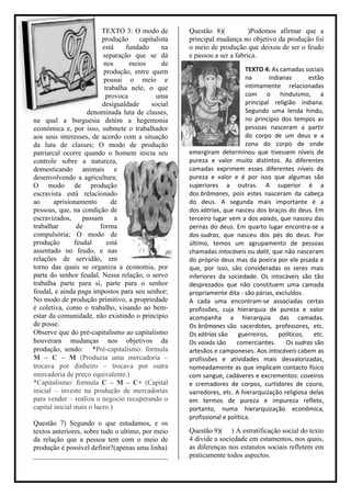 TEXTO 3: O modo de         Questão 8)(           )Podemos afirmar que a
                          produção     capitalista   principal mudança no objetivo da produção foi
                          está     fundado     na    o meio de produção que deixou de ser o feudo
                          separação que se dá        e passou a ser a fabrica.
                          nos       meios      de
                          produção, entre quem                             TEXTO 4: As camadas sociais
                          possui o meio e                                  na       indianas       estão
                           trabalha nele, o que                            intimamente relacionadas
                            provoca          uma                           com o hinduísmo, a
                          desigualdade     social                          principal religião indiana.
                    denominada luta de classes,                            Segundo uma lenda hindu,
na qual a burguesia detém a hegemonia                                      no princípio dos tempos as
econômica e, por isso, submete o trabalhador                               pessoas nasceram a partir
aos seus interesses, de acordo com a situação                              do corpo de um deus e a
da luta de classes; O modo de produção                                     zona do corpo de onde
patriarcal ocorre quando o homem inicia seu          emergiram determinou que tivessem níveis de
controle sobre a natureza,                           pureza e valor muito distintos. As diferentes
domesticando animais e                               camadas exprimem esses diferentes níveis de
desenvolvendo a agricultura;                         pureza e valor e é por isso que algumas são
O modo de produção                                   superiores a outras. A superior é a
escravista está relacionado                          dos brâmanes, pois estes nasceram da cabeça
ao      aprisionamento        de                     do deus. A segunda mais importante é a
pessoas, que, na condição de                         dos xátrias, que nasceu dos braços do deus. Em
escravizados,      passam      a                     terceiro lugar vem a dos vaixás, que nasceu das
trabalhar        de      forma                       pernas do deus. Em quarto lugar encontra-se a
compulsória; O modo de                               dos sudras, que nasceu dos pés do deus. Por
produção        feudal      está                     último, temos um agrupamento de pessoas
assentado no feudo, e nas                            chamadas intocáveis ou dalit, que não nasceram
relações de servidão, em                             do próprio deus mas da poeira por ele pisada e
torno das quais se organiza a economia, por          que, por isso, são consideradas os seres mais
parte do senhor feudal. Nessa relação, o servo       inferiores da sociedade. Os intocáveis são tão
trabalha parte para si, parte para o senhor          desprezados que não constituem uma camada
feudal, e ainda paga impostos para seu senhor;       propriamente dita - são párias, excluídos.
No modo de produção primitivo, a propriedade         A cada uma encontram-se associadas certas
é coletiva, como o trabalho, visando ao bem-         profissões, cuja hierarquia de pureza e valor
estar da comunidade, não existindo o princípio       acompanha a hierarquia das camadas.
de posse.                                            Os brâmanes são sacerdotes, professores, etc.
Observe que do pré-capitalismo ao capitalismo        Os xátrias são     guerreiros,     políticos,   etc.
houveram mudanças nos objetivos da                   Os vaixás são     comerciantes.      Os sudras são
produção, sendo: *Pré-capitalismo: formula           artesãos e camponeses. Aos intocáveis cabem as
M – C – M (Produzia uma mercadoria –                 profissões e atividades mais desvalorizadas,
trocava por dinheiro – trocava por outra             nomeadamente as que implicam contacto físico
mercadoria de preço equivalente.)                    com sangue, cadáveres e excrementos: coveiros
*Capitalismo: formula C – M – C+ (Capital            e cremadores de corpos, curtidores de couro,
inicial – investe na produção de mercadorias         varredores, etc. A hierarquização religiosa delas
para vender – realiza o negocio recuperando o        em termos de pureza e impureza reflete,
capital inicial mais o lucro.)                       portanto, numa hierarquização econômica,
                                                     profissional e política.
Questão 7) Segundo o que estudamos, e os
textos anteriores, sobre tudo o ultimo, por meio     Questão 9)( ) A estratificação social do texto
da relação que a pessoa tem com o meio de            4 divide a sociedade em estamentos, nos quais,
produção é possível definir?(apenas uma linha)       as diferenças nos estatutos sociais refletem em
______________________________________               praticamente todos aspectos.
 
