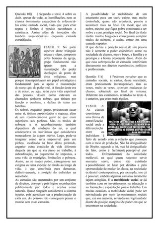 Questão 10)(     ) Segundo o texto 4 sobre os     A possibilidade de mobilidade de um
dalit, apesar de todas as humilhações, nem as     estamento para um outro existe, mas muito
classes dominantes esqueciam de referenciá-       controlada, quase não acontecia, passou a
los como camada social, visto que, para criar     acontecer mais ao final. De modo que um
regras e limites é preciso reconhecer a           nobre, mesmo que fique pobre continuará a ser
existência. Assim além de intocados são           nobre e com prestígio social. No final da idade
também inquestionáveis enquanto camada            média muitos burgueses conseguiam comprar
estratificada.                                    títulos de nobreza, e assim, entrar em uma
                                                  camada superior.
                      TEXTO 5: Na parte           O que define a posição social de um pessoa
                      superior deste triângulo    não é somente o poder econômico como na
                      estava o clero, composto    sociedade de classes, mas o berço, a família e o
                      pelos homens da igreja,     prestigio e a honra decorrente disso. Além do
                      grupo fundamental não       que essa sobreposição de camadas interferiam
                      apenas        para      a   diretamente nos direitos econômicos, políticos
                      manutenção do poder         e profissionais.
                      ideológico do ponto de
                      vista religioso, mas        Questão 11)(       ) Podemos perceber que as
porque desempenhavam um papel estratégico e       camadas sociais, as castas, dessa sociedade,
fundamental para o apoio e manutenção             eram praticamente intransponível, mas as
do status quo do poder real. A função deste era   vezes, muito as vezes, ocorriam mudanças de
a de rezar, ou seja, zelar pela vida espiritual   classes, sobretudo no final do sistema.
das pessoas. Assim como estavam os                Diferente dos estamentos, relatados no texto 4,
chamados senhores nobres, que tinham por          o anterior, que eram mais rígidos.
função o combate, a defesa do reino em
batalhas.                                         TEXTO         6:
Os nobres, enquanto grupo, procuravam casar        As      classes
entre si, tinham propriedades e riqueza, além     constituem
de um reconhecimento geral de que eram            uma forma de
superiores aos plebeus. Mas os títulos de         estratificação
nobreza e o reconhecimento também                 social onde a
dependiam da anuência do rei, o qual              diferenciação
condecorava os indivíduos que considerava         entre         os
merecedores de algum mérito. Logo, pode-se        indivíduos é
imaginar como seria impossível para um            feito de acordo com a relação que possuem
plebeu, localizado na base desta pirâmide,        com o meio de produção. Não há desigualdade
angariar outra condição de vida diferente         de Direito, segundo a lei, mas há desigualdade
daquela em que se via preso ao trabalho, à        de fato, como é facilmente perceptível por
subordinação, ao pagamento de impostos, a         todos.         Diferentemente da sociedade
uma vida de restrições, limitações e pobreza.     medieval, na qual quem nascesse servo
Assim, ao se nascer pobre, carregava-se um        morreria servo, quase não existindo
estigma ou uma espécie de rótulo ao longo da      a possibilidade de lutar por direitos e pela
vida, o que contribuía para demarcar,             oportunidade de mudar de classe, na sociedade
definitivamente, a posição do indivíduo na        ocidental contemporânea, por exemplo, isso já
sociedade.                                        é possível, embora algumas camadas raramente
As camadas são sustentados por um conjunto        sejam atingidas. E a mobilidade social se dá
de direitos, deveres e privilégios reconhecidos   também com os investimentos na educação e
publicamente por todos e aceitos como             na formação e capacitação para o trabalho. Em
naturais. Quase ninguém considerava o sistema     muitas ocasiões, a mobilidade social pode ser
injusto, pois acreditam ser a predestinação de    reivindicada por meio de movimentos sociais
cada um. As pessoas não conseguem pensar o        que, em sua maioria, reivindicam legitimidade
mundo sem essas camadas.                          diante da posição marginal de poder em que se
                                                  encontram na sociedade.
 