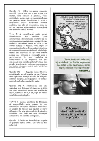 Questão 12)(     ) Hoje com a crise econômica
mundial, vemos, nas ruas e em praças pelo
mundo, com cartazes e gritando, varias
mobilidades sociais cada vez mais ascendentes.
As pessoas estão insatisfeitas e com a
mobilidade social ascendente ocorrem
conflitos, mas não só econômicos, como no
recente caso que agita o oriente, em razão de
um filme que satiriza Maomé.

Texto 7: A estratificação social gerada
historicamente       tem     também         como
característica a racionalidade resultante de sua
montagem como negócio que a uns privilegia e
enobrece, fazendo-os donos da vida, e aos
demais subjuga e degrada, como objeto de
enriquecimento alheio. Esse caráter intencional
do empreendimento faz do Brasil, ainda hoje,
menos uma sociedade do que uma feitoria,
porque não estrutura a população para o
preenchimento de suas condições de
sobrevivência e de progresso, mas para
enriquecer uma camada senhorial voltada para
atender às solicitações exógenas. RIBEIRO, Darcy. O
Povo Brasileiro: A formação e o sentido do Brasil. 2º ed., São Paulo:
Companhia das Letras, 1996


Questão 13)(        ) Segundo Darcy Ribeiro a
estratificação social baseada na que Portugal
trouxe produziu avanços sociais, em relação a
anterior, indígena. Assim podemos ver no texto
como ele defendia essa divisão social.

Questão 14) A estratificação em uma
sociedade será feita em três tipos, ou critério,
aos quais estudamos, assim com auxilio dos
textos, sobretudo dos 4, 5 e 6, diga, em apenas
uma linha, quais são eles.
______________________________________

TEXTO 8: Indica a existência de diferenças,
de desigualdades entre pessoas de uma
determinada sociedade. Ela indica a existência
de grupos de pessoas que ocupam posições
diferentes. Ou seja, ato ou efeito de dividir a
sociedade com base em suas diferenças,
colocando-a em camadas sobrepostas.

Questão 15) Defina na linha abaixo a respeito
de que tema trata o texto 8? (use uma ou duas
palavras)
______________________________________
 