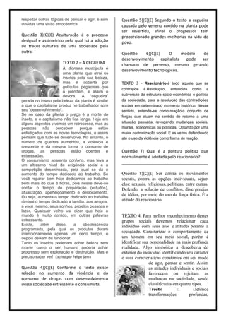 respeitar outras lógicas de pensar e agir, é sem      Questão 5)(C)(E) Segundo o texto a cegueira
duvidas uma visão etnocêntrica.                       causada pelo veneno contido na planta pode
                                                      ser revertida, afinal o progressos tem
Questão 3)(C)(E) Aculturação é o processo             proporcionado grandes melhorias na vida do
desigual e assimetrico pelo qual há a adoção          povo.
de traços culturais de uma sociedade pela
outra.                                                Questão    6)(C)(E)      O      modelo  de
                                                      desenvolvimento     capitalista   pode ser
                        TEXTO 2 – A CEGUEIRA          chamado de perverso, mesmo gerando
                        A dionaea muscipula é         desenvovimento tecnologicos.
                         uma planta que atrai os
                         insetos pela sua beleza,
                         mas é coberta por            TEXTO 3 - Reacionário é todo aquele que se
                         gotículas pegajosas que
                                                      contrapõe à Revolução, entendida como a
                         o prendem, e assim o
                         devora. A “cegueira”         subversão da estrutura socio-econômica e política
gerada no inseto pela beleza da planta é similar      da sociedade, para a resolução das contradições
a que o capitalismo produz no trabalhador com         sociais em determinado momento histórico. Nesse
seu “desenvolvimento”.                                sentido, entende-se como reação o conjunto de
Se no caso da planta o preço é a morte do             forças que atuam no sentido de retorno a uma
inseto, e o capitalismo não fica longe. Hoje em
alguns aspectos vivemos um retrocesso, mas as         situação passada, revogando mudanças sociais,
pessoas     não     percebem        porque    estão   morais, econômicas ou políticas. Optando por uma
enfeitiçadas com as novas tecnologias, e assim        maior padronização social. E as vezes defendendo
pensam que tudo se desenvolve. No entanto, o          até o uso da violência como forma de reação.
número de guerras aumentou, a violência é
crescente e da mesma forma o consumo de
drogas, as pessoas estão doentes e                    Questão 7) Qual é a postura politica que
estressadas.                                          normalmente é adotada pelo reacionario?
O consumismo aparenta conforto, mas leva a
                                                      ______________________________________
um altíssimo nível de exigência social e a
competição desenfreada, pela qual se dá o
aumento do tempo dedicado ao trabalho. Se             Questão 8)(C)(E) Ser contra os movimentos
você reparar bem hoje dedicamos ao trabalho           sociais, contra as opções individuais, sejam
bem mais do que 8 horas, pois nesse deve-se           elas: sexuais, religiosas, políticas, entre outras.
contar o tempo de preparação (estudos),               Defender a solução de conflitos, divergências
atualização, aperfeiçoamento e deslocamento.
                                                      de idéias, por meio do uso da força física. É a
Ou seja, aumenta o tempo dedicado ao trabalho
diminui o tempo dedicado a família, aos amigos,       atitude do reacionário.
a você mesmo, seus sonhos, projetos pessoas e
lazer. Qualquer velho vai dizer que hoje o
mundo é muito corrido, em outras palavras             TEXTO 4: Para melhor reconhecimento destes
estressante.                                          grupos sociais devemos relacionar cada
Existe,    além      disso,    a      obsolescência   indivíduo com seus atos e atitudes perante a
programada, pela qual os produtos duram
intencionalmente apenas um certo tempo, e
                                                      sociedade. Caracterizar o comportamento de
depois deixam de funcionar.                           um homem em seu meio social, porém é
Tanto os insetos poderiam achar beleza sem            identificar sua personalidade na mais profunda
morrer como o ser humano poderia achar                realidade. Algo simbólico a descoberta do
progresso sem exploração e destruição. Mas é          exterior do indivíduo identificando seu carácter
preciso saber ver! Escrito por Felipe Serra           e suas características constantes em seu modo
                                                                     de agir, pensar e sentir. Assim
Questão 4)(C)(E) Conforme o texto existe                             as atitudes individuais e sociais
relação no aumento da violência e do                                 favorecem ou rejeitam as
consumo de drogas com desenvolvimento                                mudanças na sociedade, sendo
dessa sociedade estressante e consumista.                            classificadas em quatro tipos.
                                                                     Trecho          1:       Defende
                                                                     transformações        profundas,
 