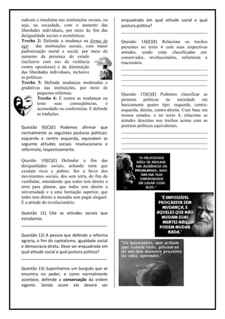 radicais e imediatas nas instituições sociais, ou   enquadrado em qual atitude social e qual
seja, na sociedade, com o aumento das               postura politica?
liberdades individuais, por meio do fim das         ______________________________________
desigualdade sociais e econômicas.
Trecho 2: Defende a mudança na forma de             Questão 14)(C)(E) Relacione os trechos
agir das instituições sociais, com maior            presentes no texto 4 com suas respectivas
padronização moral e social, por meio do            atitudes, sendo estás classificadas em:
aumento da presença do estado                       conservador, revolucionário, reformista e
(inclusive com uso da violência                     reacionário.
contra opositores) e da diminuição                  ______________________________________
das liberdades individuais, inclusive               ______________________________________
as políticas.                                       ______________________________________
Trecho 3: Defende mudanças moderadas e              ______________________________________
gradativas nas instituições, por meio de
          pequenas reformas.                        Questão 15)(C)(E) Podemos classificar as
          Trecho 4: É contra as mudanças ou         posturas    políticas    na     sociedade   em
          teme      suas   conseqüências,       é   basicamente quatro tipo: esquerda, centro-
          acomodado ou conformista. E defende       esquerda, direita, centro-direita. Com base em
          as tradições.                             nossos estudos, e no texto 4, relacione as
                                                    atitudes descritas nos trechos acima com as
Questão 9)(C)(E) Podemos afirmar que                posturas políticas equivalentes.
normalmente as seguintes posturas politicas:        ______________________________________
                                                    ______________________________________
esquerda e centro esquerda, equivalem as
                                                    ______________________________________
seguinte atitudes sociais: revolucionaria e
                                                    ______________________________________
reformista, respectivamente.

Questão 10)(C)(E) Defender o fim das
desigualdades sociais, achando ruim que
existam ricos e pobres. Ser a favor dos
movimentos sociais, dos sem terra, do fim do
vestibular, entendendo que todos tem direito a
terra para plantar, que todos tem direito a
universidade e a uma formação superior, que
todos tem direito a moradia sem pagar aluguel.
É a atitude do revolucionário.

Questão 11) Cite as atitudes sociais que
estudamos.
______________________________________

Questão 12) A pessoa que defende a reforma
agraria, o fim do capitalismo, igualdade social
e democracia direta. Deve ser enquadrada em
qual atitude social e qual postura politica?
______________________________________

Questão 13) Suponhamos um burguês que se
encontra no poder, e como normalmente
acontece, defende a conservação da ordem
vigente. Sendo assim ele deverá ser
 