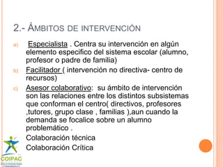 2.- ÁMBITOS DE INTERVENCIÓN 
a) Especialista . Centra su intervención en algún 
elemento especifico del sistema escolar (alumno, 
profesor o padre de familia) 
b) Facilitador ( intervención no directiva- centro de 
recursos) 
c) Asesor colaborativo: su ámbito de intervención 
son las relaciones entre los distintos subsistemas 
que conforman el centro( directivos, profesores 
,tutores, grupo clase , familias ),aun cuando la 
demanda se focalice sobre un alumno 
problemático . 
 Colaboración técnica 
 Colaboración Crítica 
 