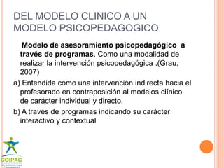 DEL MODELO CLINICO A UN 
MODELO PSICOPEDAGOGICO 
Modelo de asesoramiento psicopedagógico a 
través de programas. Como una modalidad de 
realizar la intervención psicopedagógica .(Grau, 
2007) 
a) Entendida como una intervención indirecta hacia el 
profesorado en contraposición al modelos clínico 
de carácter individual y directo. 
b) A través de programas indicando su carácter 
interactivo y contextual 
 