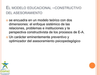 EL MODELO EDUCACIONAL –CONSTRUCTIVO 
DEL ASESORAMIENTO 
 se encuadra en un modelo teórico con dos 
dimensiones: el enfoque sistémico de las 
relaciones, problemas e instituciones y la 
perspectiva constructivista de los procesos de E-A. 
 Un carácter eminentemente preventivo y 
optimizador del asesoramiento psicopedagógico 
 