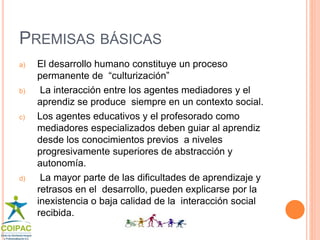 PREMISAS BÁSICAS 
a) El desarrollo humano constituye un proceso 
permanente de “culturización” 
b) La interacción entre los agentes mediadores y el 
aprendiz se produce siempre en un contexto social. 
c) Los agentes educativos y el profesorado como 
mediadores especializados deben guiar al aprendiz 
desde los conocimientos previos a niveles 
progresivamente superiores de abstracción y 
autonomía. 
d) La mayor parte de las dificultades de aprendizaje y 
retrasos en el desarrollo, pueden explicarse por la 
inexistencia o baja calidad de la interacción social 
recibida. 
 