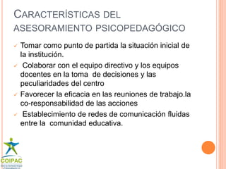 CARACTERÍSTICAS DEL 
ASESORAMIENTO PSICOPEDAGÓGICO 
 Tomar como punto de partida la situación inicial de 
la institución. 
 Colaborar con el equipo directivo y los equipos 
docentes en la toma de decisiones y las 
peculiaridades del centro 
 Favorecer la eficacia en las reuniones de trabajo.la 
co-responsabilidad de las acciones 
 Establecimiento de redes de comunicación fluidas 
entre la comunidad educativa. 
 