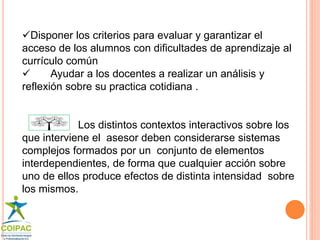 Disponer los criterios para evaluar y garantizar el 
acceso de los alumnos con dificultades de aprendizaje al 
currículo común 
 Ayudar a los docentes a realizar un análisis y 
reflexión sobre su practica cotidiana . 
Los distintos contextos interactivos sobre los 
que interviene el asesor deben considerarse sistemas 
complejos formados por un conjunto de elementos 
interdependientes, de forma que cualquier acción sobre 
uno de ellos produce efectos de distinta intensidad sobre 
los mismos. 
 
