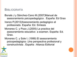 BIBLIOGRAFÍA 
Bonals J y Sánchez-Cano M.(2007)Manual de 
asesoramiento psicopedagógico . España: Ed Grao 
Iranzo P.(2012)Asesoramiento pedagógico al 
profesorado. España: Ed. Síntesis 
Monereo C. y Pozo J.(2005) La practica del 
asesoramiento educativo a examen. España: Ed. 
Grao. 
Monereo C. y Sole I. (1999) El asesoramiento 
psicopedagógico .Una perspectiva profesional y 
constructivista . España : Alianza Editorial 
