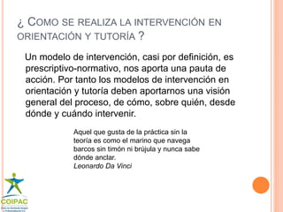¿ COMO SE REALIZA LA INTERVENCIÓN EN 
ORIENTACIÓN Y TUTORÍA ? 
Un modelo de intervención, casi por definición, es 
prescriptivo-normativo, nos aporta una pauta de 
acción. Por tanto los modelos de intervención en 
orientación y tutoría deben aportarnos una visión 
general del proceso, de cómo, sobre quién, desde 
dónde y cuándo intervenir. 
Aquel que gusta de la práctica sin la 
teoría es como el marino que navega 
barcos sin timón ni brújula y nunca sabe 
dónde anclar. 
Leonardo Da Vinci 
 