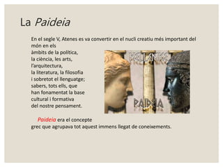 La Paideia 
En el segle V, Atenes es va convertir en el nucli creatiu més important del 
món en els 
àmbits de la política, 
la ciència, les arts, 
l’arquitectura, 
la literatura, la filosofia 
i sobretot el llenguatge; 
sabers, tots ells, que 
han fonamentat la base 
cultural i formativa 
del nostre pensament. 
Paideia era el concepte 
grec que agrupava tot aquest immens llegat de coneixements. 
 