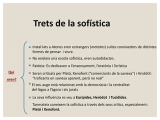 Trets de la sofística 
Qui 
eren? 
Instal·lats a Atenes eren estrangers (metekos) cultes coneixedors de distintes 
formes de pensar i viure. 
No existeix una escola sofística, eren autodidactes. 
Paideia: Es dedicaven a l’ensenyament, l’oratòria i l’erística 
Seran criticats per Plató, Xenofont (”comerciants de la saviesa”) i Aristòtil: 
“traficants en saviesa aparent, però no real” 
El seu auge està relacionat amb la democràcia i la centralitat 
del lógos a l’àgora i als jurats 
La seva influència es veu a Eurípides, Heròdot i Tucídides. 
Tanmateix coneixem la sofística a través dels seus crítics, especialment: 
Plató i Xenofont. 
 