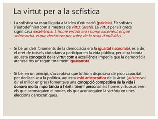 La virtut per a la sofística 
• La sofística va estar lligada a la idea d´educació (paideia). Els sofistes 
s´autodefinien com a mestres de virtut (areté). La virtut per als grecs 
significava excel·lència. L´home virtuós era l´home excel·lent, el que 
sobresortia, el que destacava per sobre de la resta d´individus. 
• Si bé un dels fonaments de la democràcia era la igualtat (isonomia), és a dir, 
el dret de tots els ciutadans a participar en la vida pública, per altra banda 
aquesta concepció de la virtut com a excel·lència impedia que la democràcia 
atenesa fos un règim totalment igualitarista. 
• Si bé, en un principi, s’acceptava que tothom disposava de prou capacitat 
per dedicar-se a la política, aquesta visió aristocràtica de la virtut (aristos vol 
dir el millor en grec) fomentava una concepció competitiva de la vida i 
donava molta importància a l´èxit i triomf personal: els homes virtuosos eren 
els que aconseguien el poder, els que aconseguien la victòria en unes 
eleccions democràtiques. 
 