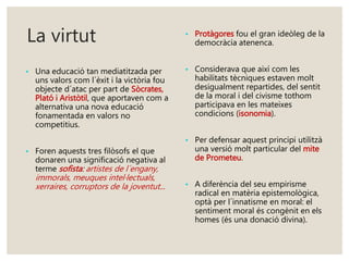 La virtut 
• Una educació tan mediatitzada per 
uns valors com l´èxit i la victòria fou 
objecte d´atac per part de Sòcrates, 
Plató i Aristòtil, que aportaven com a 
alternativa una nova educació 
fonamentada en valors no 
competitius. 
• Foren aquests tres filòsofs el que 
donaren una significació negativa al 
terme sofista: artistes de l´engany, 
immorals, meuques intel·lectuals, 
xerraires, corruptors de la joventut ... 
• Protàgores fou el gran ideòleg de la 
democràcia atenenca. 
• Considerava que així com les 
habilitats tècniques estaven molt 
desigualment repartides, del sentit 
de la moral i del civisme tothom 
participava en les mateixes 
condicions (isonomia). 
• Per defensar aquest principi utilitzà 
una versió molt particular del mite 
de Prometeu. 
• A diferència del seu empirisme 
radical en matèria epistemològica, 
optà per l´innatisme en moral: el 
sentiment moral és congènit en els 
homes (és una donació divina). 
 