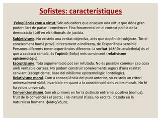 Sofistes: característiques 
L’eloqüència com a virtut. Són educadors que enseyen una virtut que dóna gran 
poder: l’art de parlar i convèncer. Eina fonamental en el context polític de la 
democràcia i útil en els tribunals de justícia. 
Subjetivisme. No existeix una veritat objectiva, atès que depèn del subjecte. Tot el 
coneixement humà prové, directament o indirecta, de l’experiència sensible. 
Persones diferents tenen experiències diferents: la veritat (α̉λήθεια=aletheia) és el 
que a cadascú sembla, és l’opinió (δόξα) més convincent (relativisme 
epistemològic). 
Escepticisme. Tota argumentació pot ser refutada. No és possible conèixer cap cosa 
amb veritable certesa. No podem construir coneixements segurs d’una realitat 
canviant (escepticisme, base del nihilisme epistemològic i ontològic). 
Relativisme moral. Com a conseqüència del punt anterior, no existeix un criteri 
universalment vàlid, invariable en quant a la consideració dels valors morals. No hi 
ha valors universals. 
Convencionalisme. Són els primers en fer la distinció entre llei positiva (nomos), 
fruit de la convenció i el pacte; i llei natural (fisis), no escrita i basada en la 
naturalesa humana. φύσις/νόμος. 
 