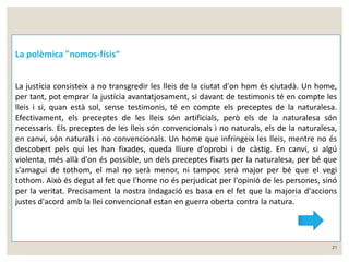 21 
La polèmica "nomos-físis“ 
La justícia consisteix a no transgredir les lleis de la ciutat d'on hom és ciutadà. Un home, 
per tant, pot emprar la justícia avantatjosament, si davant de testimonis té en compte les 
lleis i si, quan està sol, sense testimonis, té en compte els preceptes de la naturalesa. 
Efectivament, els preceptes de les lleis són artificials, però els de la naturalesa són 
necessaris. Els preceptes de les lleis són convencionals i no naturals, els de la naturalesa, 
en canvi, són naturals i no convencionals. Un home que infringeix les lleis, mentre no és 
descobert pels qui les han fixades, queda lliure d'oprobi i de càstig. En canvi, si algú 
violenta, més allà d'on és possible, un dels preceptes fixats per la naturalesa, per bé que 
s'amagui de tothom, el mal no serà menor, ni tampoc serà major per bé que el vegi 
tothom. Això és degut al fet que l'home no és perjudicat per l'opinió de les persones, sinó 
per la veritat. Precisament la nostra indagació es basa en el fet que la majoria d'accions 
justes d'acord amb la llei convencional estan en guerra oberta contra la natura. 
 