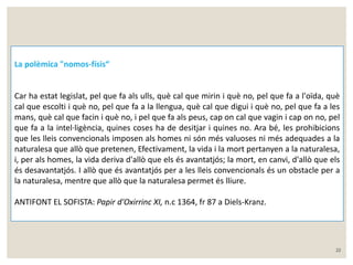 22 
La polèmica "nomos-físis“ 
Car ha estat legislat, pel que fa als ulls, què cal que mirin i què no, pel que fa a l'oïda, què 
cal que escolti i què no, pel que fa a la llengua, què cal que digui i què no, pel que fa a les 
mans, què cal que facin i què no, i pel que fa als peus, cap on cal que vagin i cap on no, pel 
que fa a la intel·ligència, quines coses ha de desitjar i quines no. Ara bé, les prohibicions 
que les lleis convencionals imposen als homes ni són més valuoses ni més adequades a la 
naturalesa que allò que pretenen, Efectivament, la vida i la mort pertanyen a la naturalesa, 
i, per als homes, la vida deriva d'allò que els és avantatjós; la mort, en canvi, d'allò que els 
és desavantatjós. I allò que és avantatjós per a les lleis convencionals és un obstacle per a 
la naturalesa, mentre que allò que la naturalesa permet és lliure. 
ANTIFONT EL SOFISTA: Papir d'Oxirrinc XI, n.c 1364, fr 87 a Diels-Kranz. 
 