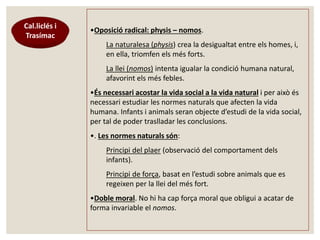 Cal.liclés i 
Trasímac 
•Oposició radical: physis – nomos. 
La naturalesa (physis) crea la desigualtat entre els homes, i, 
en ella, triomfen els més forts. 
La llei (nomos) intenta igualar la condició humana natural, 
afavorint els més febles. 
•És necessari acostar la vida social a la vida natural i per això és 
necessari estudiar les normes naturals que afecten la vida 
humana. Infants i animals seran objecte d’estudi de la vida social, 
per tal de poder traslladar les conclusions. 
•. Les normes naturals són: 
Principi del plaer (observació del comportament dels 
infants). 
Principi de força, basat en l’estudi sobre animals que es 
regeixen per la llei del més fort. 
•Doble moral. No hi ha cap força moral que obligui a acatar de 
forma invariable el nomos. 
 