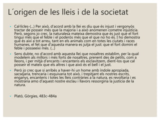 L´origen de les lleis i de la societat 
• Cal·lícles-(...) Per això, d'acord amb la llei es diu que és injust i vergonyós 
tractar de posseir més que la majoria i a això anomenen cometre injustícia. 
Però, segons jo crec, la naturalesa mateixa demostra que és just que el fort 
tingui més que el feble i el poderós més que el que no ho és. I ho demostra 
que és així a tot arreu, tant en els animals com en totes les ciutats i races 
humanes, el fet que d'aquesta manera es jutja el just: que el fort domini el 
feble i posseeixi més. (...) 
• Sens dubte, no d'acord amb aquesta llei que nosaltres establim, per la qual 
modelem als millors i més forts de nosaltres, prenent des de petits, com a 
lleons, i per mitjà d'encants i encanteris els esclavitzem, dient-los que cal 
posseir el mateix que els altres i que això és el bell i el just. 
• Però jo crec que si arribés a haver-hi un home amb índole apropiada, 
sacsejaria, trencaria i esquivaria tot això, i trepitjant els nostres escrits, 
enganys, encanteris i totes les lleis contràries a la natura, es revoltaria i es 
mostraria amo d'aquest nostre esclau i llavors ressorgiria la justícia de la 
natura. 
• Plató, Gòrgies, 483c-484a 
 
