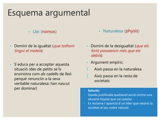 Esquema argumental 
• Llei (nomos) 
• Domini de la igualtat (que tothom 
tingui el mateix ) 
• S´educa per a acceptar aquesta 
situació (des de petits se´ls 
ensinistra com als cadells de lleó 
perquè renunciïn a la seva 
veritable naturalesa: han nascut 
per dominar) 
• Naturalesa (physis) 
• Domini de la desigualtat (que els 
forts posseeixin més que els 
dèbils ) 
• Argument empíric: 
1. Això passa en la naturalesa 
2. Això passa en la resta de 
societats 
• Solució: 
• Queda justificada qualsevol acció contra una 
situació injusta que cal canviar. 
• Es reclama l´aparició d´un líder que retorni la 
societat al seu ordre natural. 
