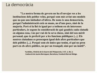 La democràcia 
"La nostra forma de govern no ha d'envejar res a les 
institucions dels pobles veïns, perquè som més aviat uns models 
que no pas uns imitadors d'altres. De nom és una democràcia, 
perquè l'administració està en mans, no d'uns pocs, sinó de la 
majoria. Però si la llei és igual per a tothom en els interessos 
particulars, és segons la consideració de què gaudeix cada ciutadà 
en alguna cosa, i no per raó de la seva classe, sinó del seu mèrit 
personal, que és preferit per a les funcions públiques [...]. Els 
nostres ciutadans es preocupen igual dels afers particulars que 
dels públics [...]. Perquè som els únics que tenim, el qui no pren 
part en els afers públics, no per un tranquil, sinó per un inútil". 
Tucídides, Història de la Guerra del Peloponnès, II 37, 1; 40, 2; 
traducció de Jaume Berenguer, Barcelona, Fundació Bernat Metge. 
 