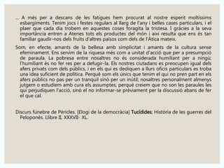 ... A més per a descans de les fatigues hem procurat al nostre esperit moltíssims 
esbargiments. Tenim jocs i festes regulars al llarg de l'any i belles cases particulars, i el 
plaer que cada dia trobem en aquestes coses foragita la tristesa. I gràcies a la seva 
importància entren a Atenes tots els productes del món i així resulta que ens és tan 
familiar gaudir-nos dels fruits d'altres països com dels de l'Àtica mateix. 
Som, en efecte, amants de la bellesa amb simplicitat i amants de la cultura sense 
efeminament. Ens servim de la riquesa més com a unitat d'acció que per a presumpció 
de paraula. La pobresa entre nosaltres no és considerada humiliant per a ningú; 
l'humiliant és no fer res per a defugir-la. Els nostres ciutadans es preocupen igual dels 
afers privats com dels públics, i en els qui es dediquen a llurs oficis particulars es troba 
una idea suficient de política. Perquè som els únics que tenim el qui no pren part en els 
afers públics no pas per un tranquil sinó per un inútil; nosaltres personalment almenys 
jutgem o estudiem amb cura els assumptes, perquè creiem que no son les paraules les 
qui perjudiquen l'acció, sinó el no informar-se prèviament per la discussió abans de fer 
el que cal. 
Discurs fúnebre de Pèricles. [Elogi de la democràcia] Tucídides; Història de les guerres del 
Peloponès. Llibre II, XXXVII- XL. 
 
