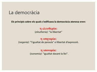La democràcia 
Els principis sobre els quals s’edificava la democràcia atenesa eren: 
h eλευθερία: 
(eleutheria): "la llibertat“ 
h iσηγορία: 
(isegoria): "l’igualtat de paraula" o llibertat d’expressió. 
h iσονομία: 
(isonomia): "igualtat davant la llei". 
 