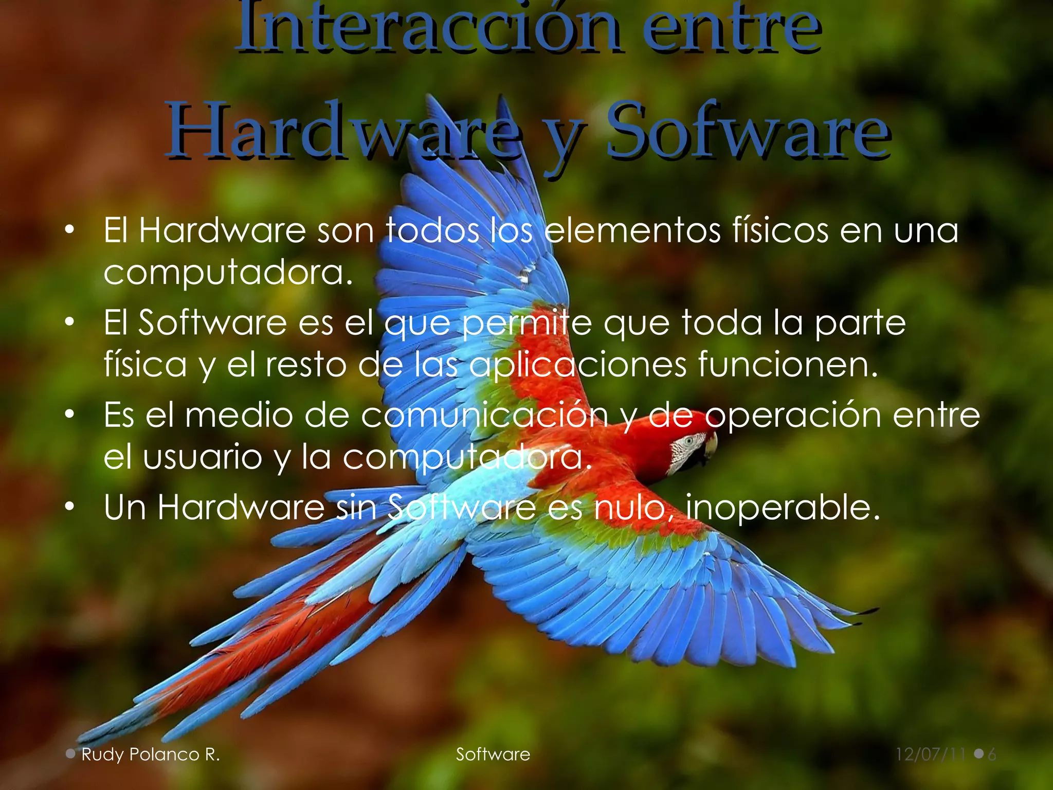 Interacción entre Hardware y Sofware El Hardware son todos los elementos físicos en una computadora. El Software es el que permite que toda la parte física y el resto de las aplicaciones funcionen. Es el medio de comunicación y de operación entre el usuario y la computadora.  Un Hardware sin Software es nulo, inoperable. 12/07/11 Rudy Polanco R.  Software 