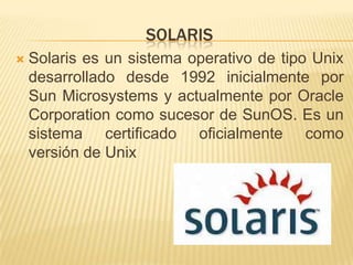 SOLARIS
   Solaris es un sistema operativo de tipo Unix
    desarrollado desde 1992 inicialmente por
    Sun Microsystems y actualmente por Oracle
    Corporation como sucesor de SunOS. Es un
    sistema certificado oficialmente como
    versión de Unix
 