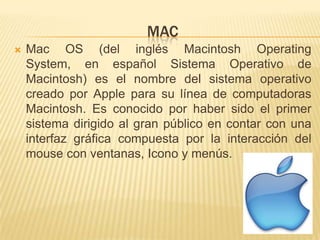MAC
   Mac OS (del inglés Macintosh Operating
    System, en español Sistema Operativo de
    Macintosh) es el nombre del sistema operativo
    creado por Apple para su línea de computadoras
    Macintosh. Es conocido por haber sido el primer
    sistema dirigido al gran público en contar con una
    interfaz gráfica compuesta por la interacción del
    mouse con ventanas, Icono y menús.
 