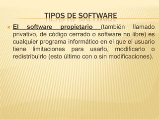 TIPOS DE SOFTWARE
   El software propietario (también llamado
    privativo, de código cerrado o software no libre) es
    cualquier programa informático en el que el usuario
    tiene limitaciones para usarlo, modificarlo o
    redistribuirlo (esto último con o sin modificaciones).
 