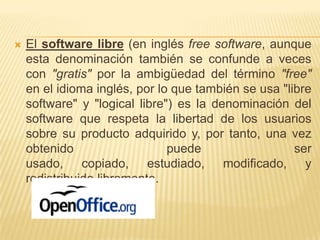    El software libre (en inglés free software, aunque
    esta denominación también se confunde a veces
    con "gratis" por la ambigüedad del término "free"
    en el idioma inglés, por lo que también se usa "libre
    software" y "logical libre") es la denominación del
    software que respeta la libertad de los usuarios
    sobre su producto adquirido y, por tanto, una vez
    obtenido                   puede                  ser
    usado, copiado, estudiado, modificado, y
    redistribuido libremente.
 
