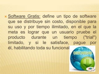    Software Gratis: define un tipo de software
    que se distribuye sin costo, disponible para
    su uso y por tiempo ilimitado, en el que la
    meta es lograr que un usuario pruebe el
    producto durante un tiempo ("trial")
    limitado, y si le satisface, pague por
    él, habilitando toda su funcionalidad.
 