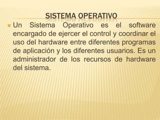 SISTEMA OPERATIVO
   Un Sistema Operativo es el software
    encargado de ejercer el control y coordinar el
    uso del hardware entre diferentes programas
    de aplicación y los diferentes usuarios. Es un
    administrador de los recursos de hardware
    del sistema.
 