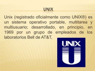 UNIX
Unix (registrado oficialmente como UNIX®) es
un sistema operativo portable, multitarea y
multiusuario; desarrollado, en principio, en
1969 por un grupo de empleados de los
laboratorios Bell de AT&T,
 