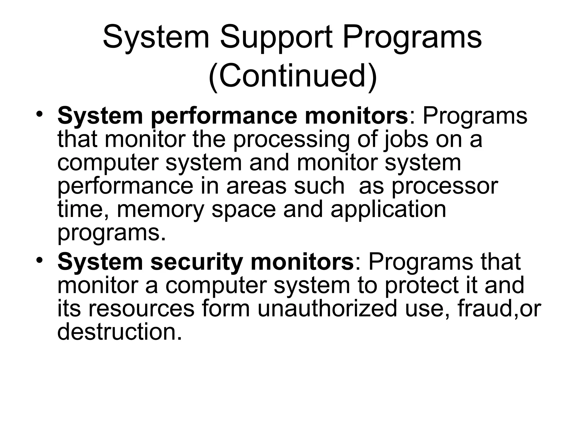 System Support Programs
(Continued)
• System performance monitors: Programs
that monitor the processing of jobs on a
computer system and monitor system
performance in areas such as processor
time, memory space and application
programs.
• System security monitors: Programs that
monitor a computer system to protect it and
its resources form unauthorized use, fraud,or
destruction.
 