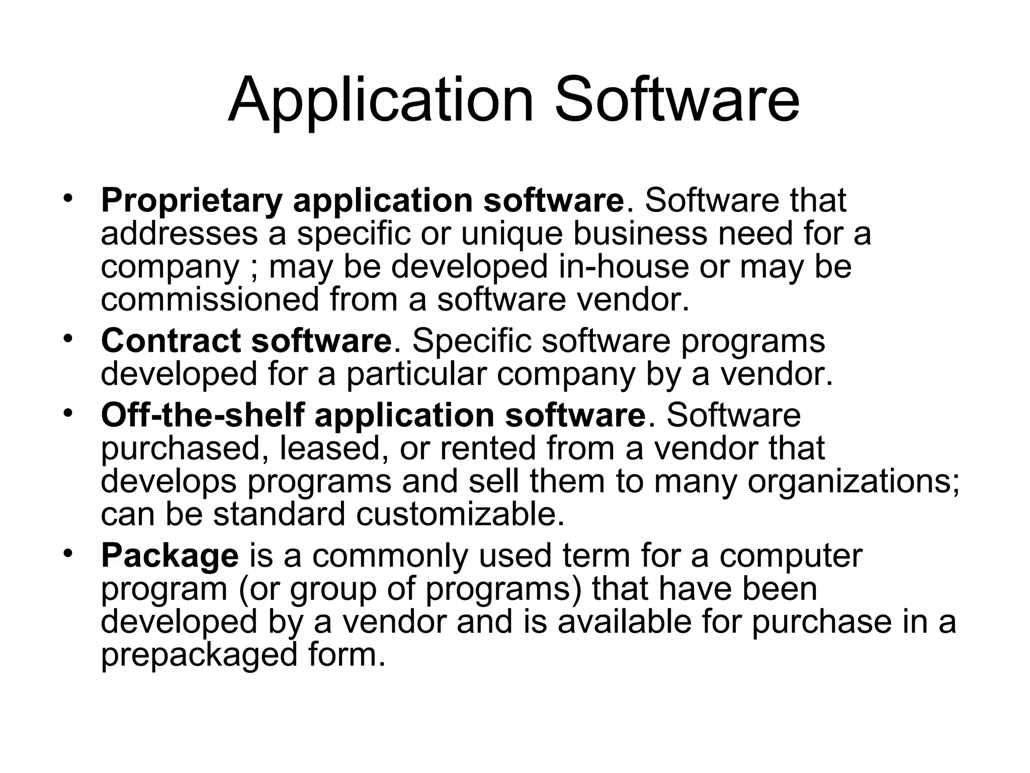 Application Software
• Proprietary application software. Software that
addresses a specific or unique business need for a
company ; may be developed in-house or may be
commissioned from a software vendor.
• Contract software. Specific software programs
developed for a particular company by a vendor.
• Off-the-shelf application software. Software
purchased, leased, or rented from a vendor that
develops programs and sell them to many organizations;
can be standard customizable.
• Package is a commonly used term for a computer
program (or group of programs) that have been
developed by a vendor and is available for purchase in a
prepackaged form.
 