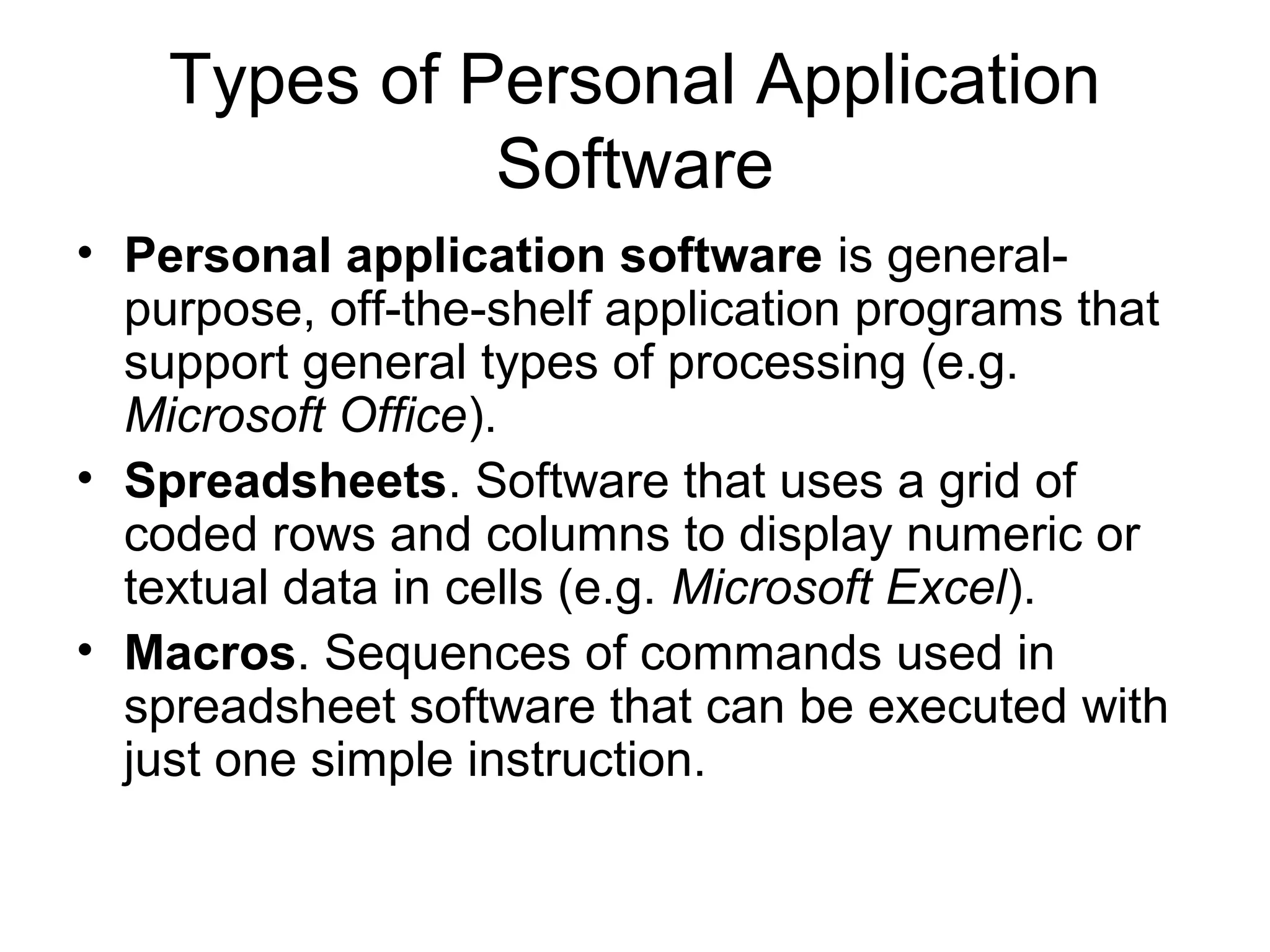Types of Personal Application
Software
• Personal application software is general-
purpose, off-the-shelf application programs that
support general types of processing (e.g.
Microsoft Office).
• Spreadsheets. Software that uses a grid of
coded rows and columns to display numeric or
textual data in cells (e.g. Microsoft Excel).
• Macros. Sequences of commands used in
spreadsheet software that can be executed with
just one simple instruction.
 
