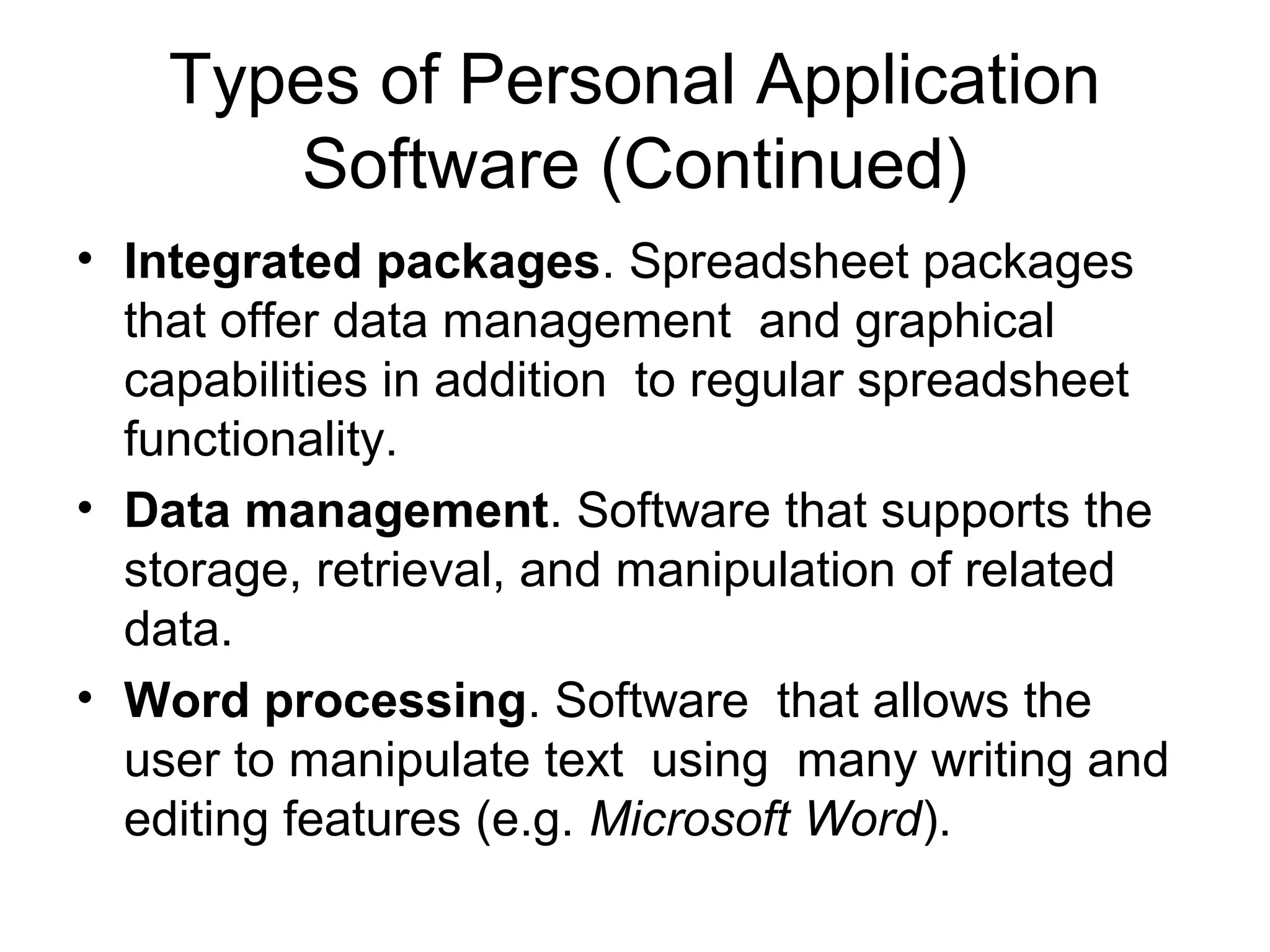 Types of Personal Application
Software (Continued)
• Integrated packages. Spreadsheet packages
that offer data management and graphical
capabilities in addition to regular spreadsheet
functionality.
• Data management. Software that supports the
storage, retrieval, and manipulation of related
data.
• Word processing. Software that allows the
user to manipulate text using many writing and
editing features (e.g. Microsoft Word).
 